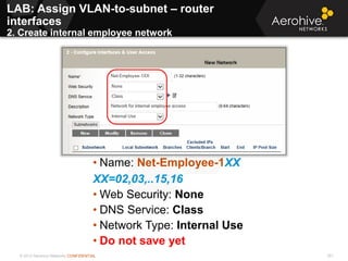 © 2013 Aerohive Networks CONFIDENTIAL 351
• Name: Net-Employee-1XX
XX=02,03,..15,16
• Web Security: None
• DNS Service: Class
• Network Type: Internal Use
• Do not save yet
LAB: Assign VLAN-to-subnet – router
interfaces
2. Create internal employee network
 