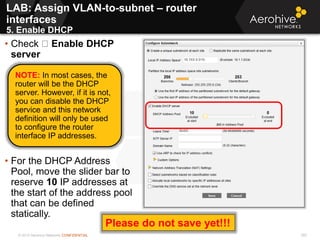 © 2013 Aerohive Networks CONFIDENTIAL 355
• Check Enable DHCP
server
• For the DHCP Address
Pool, move the slider bar to
reserve 10 IP addresses at
the start of the address pool
that can be defined
statically.
NOTE: In most cases, the
router will be the DHCP
server. However, if it is not,
you can disable the DHCP
service and this network
definition will only be used
to configure the router
interface IP addresses.
LAB: Assign VLAN-to-subnet – router
interfaces
5. Enable DHCP
Please do not save yet!!!
 