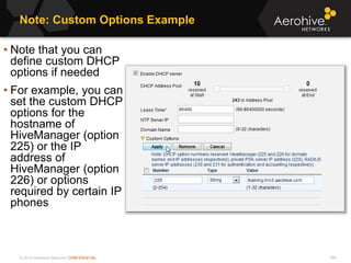© 2013 Aerohive Networks CONFIDENTIAL
Note: Custom Options Example
356
• Note that you can
define custom DHCP
options if needed
• For example, you can
set the custom DHCP
options for the
hostname of
HiveManager (option
225) or the IP
address of
HiveManager (option
226) or options
required by certain IP
phones
 