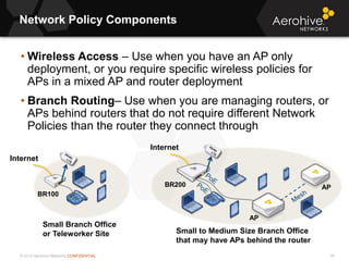© 2013 Aerohive Networks CONFIDENTIAL
Network Policy Components
36
• Wireless Access – Use when you have an AP only
deployment, or you require specific wireless policies for
APs in a mixed AP and router deployment
• Branch Routing– Use when you are managing routers, or
APs behind routers that do not require different Network
Policies than the router they connect through
BR100
BR200 AP
AP
Internet
Internet
Small Branch Office
or Teleworker Site Small to Medium Size Branch Office
that may have APs behind the router
 