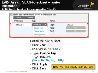 © 2013 Aerohive Networks CONFIDENTIAL 360
Define the next subnet
• Click New
• IP Address: 10.1XX.2.1
• Type: Device Tag
• Tag1: Site-Xb
(Xb = 2b, 3b, 4b,..,18b)
• Click Apply
• Click Save
LAB: Assign VLAN-to-subnet – router
interfaces
2. Define subnet to be assigned to Site-Xb
Note: You can specify up to 256 tags
 