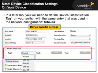 © 2013 Aerohive Networks CONFIDENTIAL 363
• In a later lab, you will need to define Device Classification
Tag1 on your switch with the same entry that was used in
the network configuration: Site-Xa
Note: Device Classification Settings
On Your Device
Device Specific Settings
 