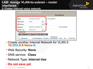 © 2013 Aerohive Networks CONFIDENTIAL 368
• Create another Internal Network for VLAN 2:
10.2XX.0.0-Voice-X
• Web Security: None
• DNS service: Class
• Network Type: Internal Use
• Do not save yet
LAB: Assign VLAN-to-subnet – router
interfaces
2. Create internal voice network
 