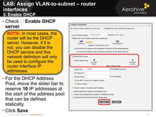 © 2013 Aerohive Networks CONFIDENTIAL 371
LAB: Assign VLAN-to-subnet – router
interfaces
5. Enable DHCP
371
• Check Enable DHCP
server
• For the DHCP Address
Pool, move the slider bar to
reserve 10 IP addresses at
the start of the address pool
that can be defined
statically.
• Click Save
NOTE: In most cases, the
router will be the DHCP
server. However, if it is
not, you can disable the
DHCP service and this
network definition will only
be used to configure the
router interface IP
addresses.
 
