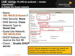 © 2013 Aerohive Networks CONFIDENTIAL 375
• Name:
192.168.83.0-Guest-X
• Web Security: None
• DNS Service: Class
• Network Type to:
Guest Use
• Guest Use Network:
192.168.83.0/24
• DHCP Address Pool,
reserve the first 10
• Check Enable DHCP
server
NOTE: Devices assigned to a Guest Use network are
restricted from access the corporate VPN or from
initiating communication to corporate devices
LAB: Assign VLAN-to-subnet – router
interfaces
8. Create the Guest network
 