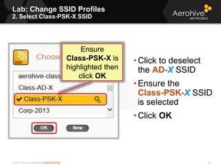 © 2013 Aerohive Networks CONFIDENTIAL
Lab: Change SSID Profiles
2. Select Class-PSK-X SSID
381
• Click to deselect
the AD-X SSID
• Ensure the
Class-PSK-X SSID
is selected
• Click OK
Ensure
Class-PSK-X is
highlighted then
click OK
 