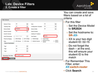 © 2013 Aerohive Networks CONFIDENTIAL
Lab: Device Filters
2. Create a filter
385
You can create and save
filters based on a lot of
criteria
• For this filter
› Set the Device Model
to SR2024
› Set the hostname to:
SR-XX-
› XX is your two digit
student ID: 02-15
› Do not forget the
dash – at the end,
this will ensure your
student ID is the
match
• For Remember This
Filter, enter:
XX-switch-router
• Click Search
 