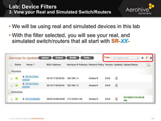 © 2013 Aerohive Networks CONFIDENTIAL
Lab: Device Filters
3. View your Real and Simulated Switch/Routers
386
• We will be using real and simulated devices in this lab
• With the filter selected, you will see your real, and
simulated switch/routers that all start with SR-XX-
 