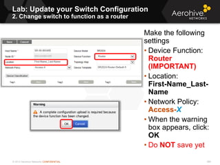 © 2013 Aerohive Networks CONFIDENTIAL 389
Make the following
settings
• Device Function:
Router
(IMPORTANT)
• Location:
First-Name_Last-
Name
• Network Policy:
Access-X
• When the warning
box appears, click:
OK
• Do NOT save yet
Lab: Update your Switch Configuration
2. Change switch to function as a router
 