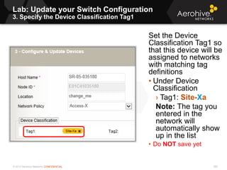 © 2013 Aerohive Networks CONFIDENTIAL 390
Set the Device
Classification Tag1 so
that this device will be
assigned to networks
with matching tag
definitions
• Under Device
Classification
› Tag1: Site-Xa
Note: The tag you
entered in the
network will
automatically show
up in the list
• Do NOT save yet
Lab: Update your Switch Configuration
3. Specify the Device Classification Tag1
 