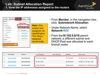 © 2013 Aerohive Networks CONFIDENTIAL
Lab: Subnet Allocation Report
1. View the IP addresses assigned to the routers
399
• From Monitor, in the navigation tree,
click Subnetwork Allocation
• Under Network Name, select
Network-1XX
• From the10.102.0.0/16 parent
network, a different subnet and
DHCP Pool was allocated to each
branch router.
Note: One
subnet was
assigned via
classification.
The others
assigned
dynamically.
 