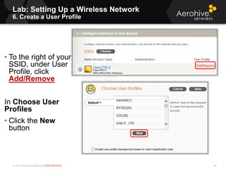 © 2013 Aerohive Networks CONFIDENTIAL
Lab: Setting Up a Wireless Network
6. Create a User Profile
40
• To the right of your
SSID, under User
Profile, click
Add/Remove
In Choose User
Profiles
• Click the New
button
 