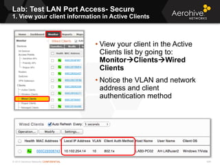 © 2013 Aerohive Networks CONFIDENTIAL 406
• View your client in the Active
Clients list by going to:
MonitorClientsWired
Clients
• Notice the VLAN and network
address and client
authentication method
Lab: Test LAN Port Access- Secure
1. View your client information in Active Clients
 