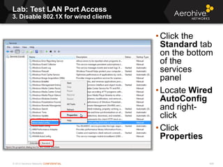 © 2013 Aerohive Networks CONFIDENTIAL
Lab: Test LAN Port Access
3. Disable 802.1X for wired clients
408
• Click the
Standard tab
on the bottom
of the
services
panel
• Locate Wired
AutoConfig
and right-
click
• Click
Properties
 