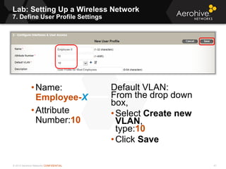 © 2013 Aerohive Networks CONFIDENTIAL
Lab: Setting Up a Wireless Network
7. Define User Profile Settings
41
•Name:
Employee-X
•Attribute
Number:10
Default VLAN:
From the drop down
box,
•Select Create new
VLAN,
type:10
•Click Save
 