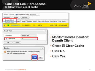 © 2013 Aerohive Networks CONFIDENTIAL
Lab: Test LAN Port Access
6. Clear wired client cache
411
• Monitor/Clients/Operation:
Deauth Client
• Check  Clear Cache
• Click OK
• Click Yes
 