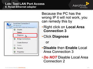 © 2013 Aerohive Networks CONFIDENTIAL
Lab: Test LAN Port Access
8. Reset Ethernet adapter
413
Because the PC has the
wrong IP it will not work, you
can remedy this by
• Right click on Local Area
Connection 3
• Click Diagnose
or
• Disable then Enable Local
Area Connection 3
• Do NOT Disable Local Area
Connection 2
 