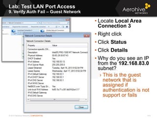 © 2013 Aerohive Networks CONFIDENTIAL
Lab: Test LAN Port Access
9. Verify Auth Fail – Guest Network
414
• Locate Local Area
Connection 3
• Right click
• Click Status
• Click Details
• Why do you see an IP
from the 192.168.83.0
subnet?
› This is the guest
network that is
assigned if
authentication is not
support or fails
 