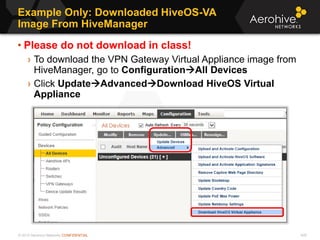 © 2013 Aerohive Networks CONFIDENTIAL
Example Only: Downloaded HiveOS-VA
Image From HiveManager
429
• Please do not download in class!
› To download the VPN Gateway Virtual Appliance image from
HiveManager, go to ConfigurationAll Devices
› Click UpdateAdvancedDownload HiveOS Virtual
Appliance
 