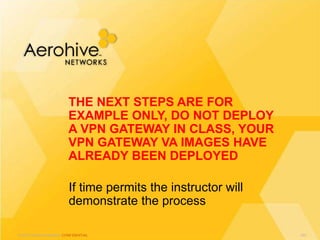 © 2013 Aerohive Networks CONFIDENTIAL
If time permits the instructor will
demonstrate the process
THE NEXT STEPS ARE FOR
EXAMPLE ONLY, DO NOT DEPLOY
A VPN GATEWAY IN CLASS, YOUR
VPN GATEWAY VA IMAGES HAVE
ALREADY BEEN DEPLOYED
431
 