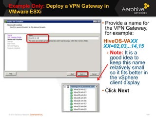 © 2013 Aerohive Networks CONFIDENTIAL
Example Only: Deploy a VPN Gateway in
VMware ESXi
436
• Provide a name for
the VPN Gateway,
for example:
HiveOS-VAXX
XX=02,03,..14,15
› Note: It is a
good idea to
keep this name
relatively small
so it fits better in
the vSphere
client display
• Click Next
 