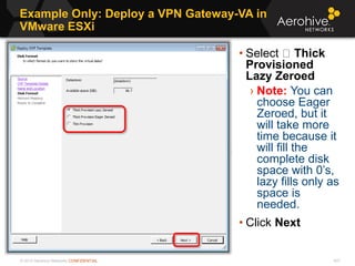 © 2013 Aerohive Networks CONFIDENTIAL
Example Only: Deploy a VPN Gateway-VA in
VMware ESXi
437
• Select Thick
Provisioned
Lazy Zeroed
› Note: You can
choose Eager
Zeroed, but it
will take more
time because it
will fill the
complete disk
space with 0’s,
lazy fills only as
space is
needed.
• Click Next
 