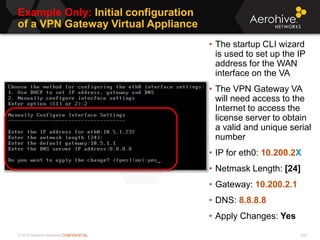 © 2013 Aerohive Networks CONFIDENTIAL
Example Only: Initial configuration
of a VPN Gateway Virtual Appliance
444
• The startup CLI wizard
is used to set up the IP
address for the WAN
interface on the VA
• The VPN Gateway VA
will need access to the
Internet to access the
license server to obtain
a valid and unique serial
number
• IP for eth0: 10.200.2X
• Netmask Length: [24]
• Gateway: 10.200.2.1
• DNS: 8.8.8.8
• Apply Changes: Yes
 