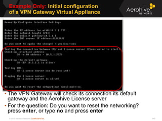 © 2013 Aerohive Networks CONFIDENTIAL
Example Only: Initial configuration
of a VPN Gateway Virtual Appliance
445
• The VPN Gateway will check its connection its default
gateway and the Aerohive License server
• For the question: Do you want to reset the networking?
press enter, or type no and press enter
 