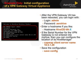© 2013 Aerohive Networks CONFIDENTIAL
Example Only: Initial configuration
of a VPN Gateway Virtual Appliance
448
• After the VPN Gateway VA has
been rebooted, you can login with:
› Login: admin
› Password: aerohive
• Enter a hostname if you like:
› Hostname HiveOS-VA-X
• If the Serial Number for the VPN
Gateway is not entered into
myhive, then you can configure the
location of its HiveManager
› capwap client server name
10.5.1.20
• Save the configuration
› save config
 