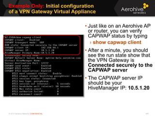 © 2013 Aerohive Networks CONFIDENTIAL
Example Only: Initial configuration
of a VPN Gateway Virtual Appliance
449
• Just like on an Aerohive AP
or router, you can verify
CAPWAP status by typing
› show capwap client
• After a minute, you should
see the run state show that
the VPN Gateway is
Connected securely to the
CAPWAP server
• The CAPWAP server IP
should be your
HiveManager IP: 10.5.1.20
 