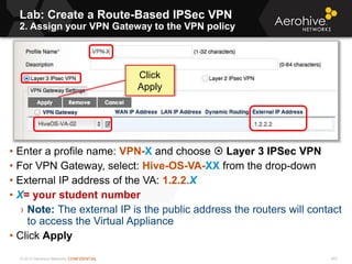 © 2013 Aerohive Networks CONFIDENTIAL
Lab: Create a Route-Based IPSec VPN
2. Assign your VPN Gateway to the VPN policy
453
• Enter a profile name: VPN-X and choose  Layer 3 IPSec VPN
• For VPN Gateway, select: Hive-OS-VA-XX from the drop-down
• External IP address of the VA: 1.2.2.X
• X= your student number
› Note: The external IP is the public address the routers will contact
to access the Virtual Appliance
• Click Apply
Click
Apply
 