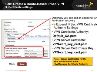 © 2013 Aerohive Networks CONFIDENTIAL
Lab: Create a Route-Based IPSec VPN
3. Certificate settings
454
Optionally you can add an additional VA
for disaster recovery
• Expand IPSec VPN Certificate
Authority Settings
• VPN Certificate Authority:
Default_CA.pem
• VPN Server Certificate:
VPN-cert_key_cert.pem
• VPN Server Cert Private Key:
VPN-cert_key_cert.pem
Note: Server certificates for the
VPN were created in the
HiveManager Certificate AuthorityClick
 