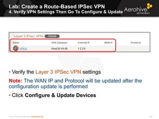 © 2013 Aerohive Networks CONFIDENTIAL
Lab: Create a Route-Based IPSec VPN
4. Verify VPN Settings Then Go To Configure & Update
455
• Verify the Layer 3 IPSec VPN settings
Note: The WAN IP and Protocol will be updated after the
configuration update is performed
• Click Configure & Update Devices
 