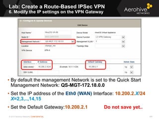 © 2013 Aerohive Networks CONFIDENTIAL
Lab: Create a Route-Based IPSec VPN
6. Modify the IP settings on the VPN Gateway
459
• By default the management Network is set to the Quick Start
Management Network: QS-MGT-172.18.0.0
• Set the IP address of the Eth0 (WAN) Interface: 10.200.2.X/24
X=2,3,..,14,15
• Set the Default Gateway:10.200.2.1 Do not save yet..
00
 