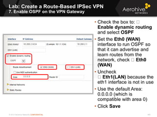 © 2013 Aerohive Networks CONFIDENTIAL
Lab: Create a Route-Based IPSec VPN
7. Enable OSPF on the VPN Gateway
460
• Check the box to:
Enable dynamic routing
and select OSPF
• Set the Eth0 (WAN)
interface to run OSPF so
that it can advertise and
learn routes from the
network, check Eth0
(WAN)
• Uncheck
Eth1(LAN) because the
eth1 interface is not in use
• Use the default Area:
0.0.0.0 (which is
compatible with area 0)
• Click Save
 