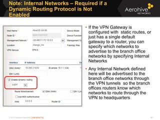 © 2013 Aerohive Networks CONFIDENTIAL
Note: Internal Networks – Required if a
Dynamic Routing Protocol is Not
Enabled
461
• If the VPN Gateway is
configured with static routes, or
just has a single default
gateway to a router, you can
specify which networks to
advertise to the branch office
networks by specifying Internal
Networks
• Any Internal Network defined
here will be advertised to the
branch office networks through
the VPN tunnels so the branch
offices routers know which
networks to route through the
VPN to headquarters
 