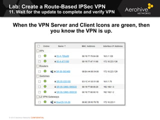 © 2013 Aerohive Networks CONFIDENTIAL
Lab: Create a Route-Based IPSec VPN
11. Wait for the update to complete and verify VPN
465
When the VPN Server and Client Icons are green, then
you know the VPN is up.
 