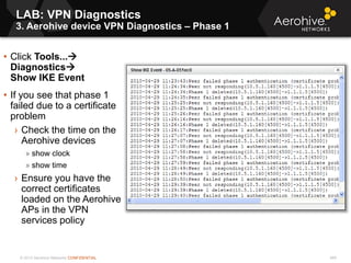 © 2013 Aerohive Networks CONFIDENTIAL
LAB: VPN Diagnostics
3. Aerohive device VPN Diagnostics – Phase 1
469
• Click Tools...
Diagnostics
Show IKE Event
• If you see that phase 1
failed due to a certificate
problem
› Check the time on the
Aerohive devices
» show clock
» show time
› Ensure you have the
correct certificates
loaded on the Aerohive
APs in the VPN
services policy
 