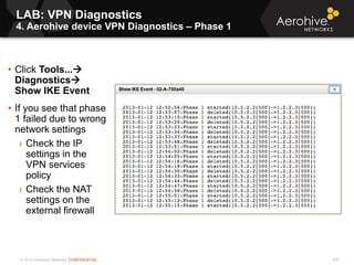 © 2013 Aerohive Networks CONFIDENTIAL
LAB: VPN Diagnostics
4. Aerohive device VPN Diagnostics – Phase 1
470
• Click Tools...
Diagnostics
Show IKE Event
• If you see that phase
1 failed due to wrong
network settings
› Check the IP
settings in the
VPN services
policy
› Check the NAT
settings on the
external firewall
 