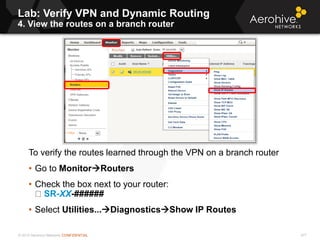 © 2013 Aerohive Networks CONFIDENTIAL
Lab: Verify VPN and Dynamic Routing
4. View the routes on a branch router
477
To verify the routes learned through the VPN on a branch router
• Go to MonitorRouters
• Check the box next to your router:
SR-XX-######
• Select Utilities...DiagnosticsShow IP Routes
 