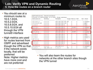 © 2013 Aerohive Networks CONFIDENTIAL
Copyright ©2011
Lab: Verify VPN and Dynamic Routing
5. View the routes on a branch router
• You should see at a
minimum routes to:
10.5.1.0/24,
10.5.2.0/24,
10.5.8.0/24, and
10.5.10.0/24 all
through the VPN
tunnel0 interface
• High metrics are used
for routes learned from
OSPF and advertised
though the VPN so that
if the network exists
locally, that will be
preferred
Note: Higher metrics
have more cost and
are not preferred
• You will also learn the routes for
networks at the other branch sites though
the VPN tunnel
478
 