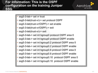 © 2013 Aerohive Networks CONFIDENTIAL
For Information: This is the OSPF
configuration on the training Juniper
SSG
479
• ssg5-3-lab-> set vr trust
• ssg5-3-lab(trust-vr)-> set protocol OSPF
• ssg5-3-lab(trust-vr/OSPF)-> set enable
• ssg5-3-lab(trust-vr/OSPF)-> exit
• ssg5-3-lab(trust-vr)-> exit
• ssg5-3-lab-> set int bgroup0 protocol OSPF area 0
• ssg5-3-lab-> set int bgroup0 protocol OSPF enable
• ssg5-3-lab-> set int bgroup0.2 protocol OSPF area 0
• ssg5-3-lab-> set int bgroup0.2 protocol OSPF enable
• ssg5-3-lab-> set int bgroup0.8 protocol OSPF area 0
• ssg5-3-lab-> set int bgroup0.8 protocol OSPF enable
• ssg5-3-lab-> set int bgroup0.10 protocol OSPF area 0
• ssg5-3-lab-> set int bgroup0.10 protocol OSPF enable
 