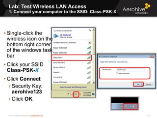 © 2013 Aerohive Networks CONFIDENTIAL 481
• Single-click the
wireless icon on the
bottom right corner
of the windows task
bar
• Click your SSID
Class-PSK-X
• Click Connect
› Security Key:
aerohive123
› Click OK
Lab: Test Wireless LAN Access
1. Connect your computer to the SSID: Class-PSK-X
 