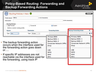 © 2013 Aerohive Networks CONFIDENTIAL
Policy-Based Routing: Forwarding and
Backup Forwarding Actions
490
• The backup forwarding action
occurs when the interface used for
the forwarding action goes down
or….
• If specific IP addresses are not
reachable via the interface used for
the forwarding, using track IP
 