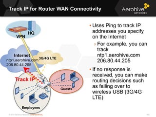 © 2013 Aerohive Networks CONFIDENTIAL
Track IP for Router WAN Connectivity
492
• Uses Ping to track IP
addresses you specify
on the Internet
› For example, you can
track
ntp1.aerohive.com
206.80.44.205
• If no response is
received, you can make
routing decisions such
as failing over to
wireless USB (3G/4G
LTE)
3G/4G LTE
Employees
Guests
Internet
VPN
HQ
ntp1.aerohive.com
206.80.44.205
Track IP
 