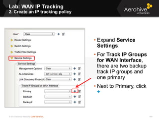 © 2013 Aerohive Networks CONFIDENTIAL 494
• Expand Service
Settings
• For Track IP Groups
for WAN Interface,
there are two backup
track IP groups and
one primary
• Next to Primary, click
+
Lab: WAN IP Tracking
2. Create an IP tracking policy
 