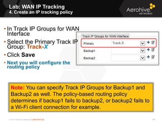 © 2013 Aerohive Networks CONFIDENTIAL 496
• In Track IP Groups for WAN
Interface
• Select the Primary Track IP
Group: Track-X
• Click Save
• Next you will configure the
routing policy
Note: You can specify Track IP Groups for Backup1 and
Backup2 as well. The policy-based routing policy
determines if backup1 fails to backup2, or backup2 fails to
a Wi-Fi client connection for example.
Lab: WAN IP Tracking
4. Create an IP tracking policy
 