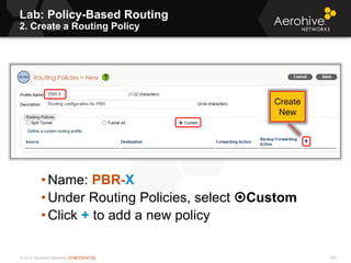 © 2013 Aerohive Networks CONFIDENTIAL 500
• Name: PBR-X
• Under Routing Policies, select Custom
• Click + to add a new policy
Create
New
Lab: Policy-Based Routing
2. Create a Routing Policy
 