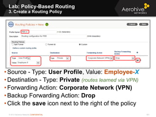 © 2013 Aerohive Networks CONFIDENTIAL 501
• Source - Type: User Profile, Value: Employee-X
• Destination - Type: Private (routes learned via VPN)
• Forwarding Action: Corporate Network (VPN)
• Backup Forwarding Action: Drop
• Click the save icon next to the right of the policy
Lab: Policy-Based Routing
3. Create a Routing Policy
 