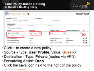 © 2013 Aerohive Networks CONFIDENTIAL 504
• Click + to create a new policy
• Source - Type: User Profile, Value: Guest-X
• Destination - Type: Private (routes via VPN)
• Forwarding Action: Drop
• Click the save icon next to the right of the policy
Lab: Policy-Based Routing
6. Create a Routing Policy
 